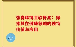 张春晖博士软骨素：探索其在健康领域的独特价值与应用