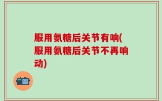 服用氨糖后关节有响(服用氨糖后关节不再响动)