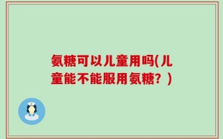 氨糖可以儿童用吗(儿童能不能服用氨糖？)