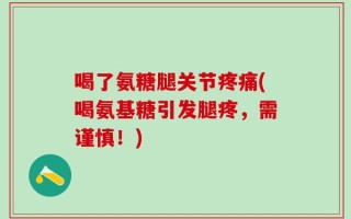 喝了氨糖腿关节疼痛(喝氨基糖引发腿疼，需谨慎！)