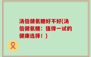 汤倍健氨糖好不好(汤倍健氨糖：值得一试的健康选择！)
