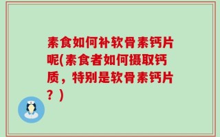 素食如何补软骨素钙片呢(素食者如何摄取钙质，特别是软骨素钙片？)