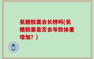 氨糖胶囊会长胖吗(氨糖胶囊是否会导致体重增加？)