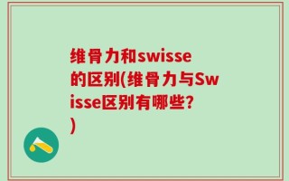 维骨力和swisse的区别(维骨力与Swisse区别有哪些？)