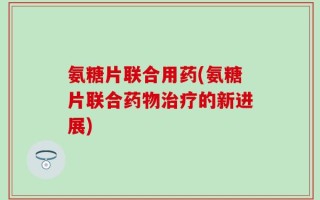 氨糖片联合用药(氨糖片联合药物治疗的新进展)