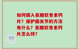如何摄入氨糖软骨素钙片？保护膝关节的方法有什么？氨糖软骨素钙片怎么样？