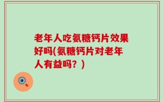 老年人吃氨糖钙片效果好吗(氨糖钙片对老年人有益吗？)