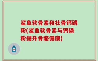 鲨鱼软骨素和壮骨钙磷粉(鲨鱼软骨素与钙磷粉提升骨骼健康)