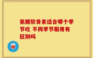 氨糖软骨素适合哪个季节吃 不同季节服用有区别吗