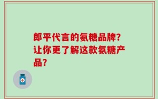 郎平代言的氨糖品牌？让你更了解这款氨糖产品？