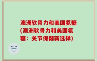 澳洲软骨力和美国氨糖(澳洲软骨力和美国氨糖：关节保健新选择)
