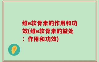 维e软骨素的作用和功效(维e软骨素的益处：作用和功效)