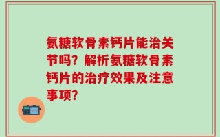 氨糖软骨素钙片能治关节吗？解析氨糖软骨素钙片的治疗效果及注意事项？