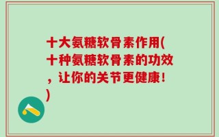 十大氨糖软骨素作用(十种氨糖软骨素的功效，让你的关节更健康！)