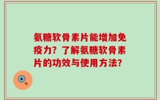 氨糖软骨素片能增加免疫力？了解氨糖软骨素片的功效与使用方法？