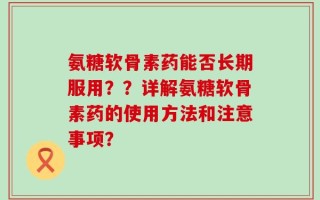 氨糖软骨素药能否长期服用？？详解氨糖软骨素药的使用方法和注意事项？