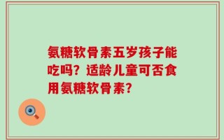 氨糖软骨素五岁孩子能吃吗？适龄儿童可否食用氨糖软骨素？