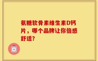 氨糖软骨素维生素D钙片，哪个品牌让你倍感舒适？