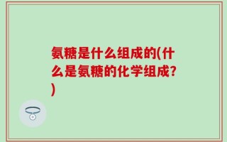 氨糖是什么组成的(什么是氨糖的化学组成？)