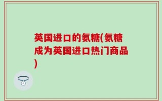 英国进口的氨糖(氨糖成为英国进口热门商品)