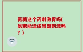 氨糖这个药刺激胃吗(氨糖能造成胃部刺激吗？)