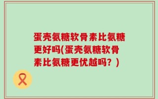 蛋壳氨糖软骨素比氨糖更好吗(蛋壳氨糖软骨素比氨糖更优越吗？)