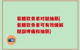 氨糖软骨素对腿抽筋(氨糖软骨素可有效缓解腿部疼痛和抽筋)