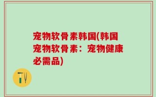 宠物软骨素韩国(韩国宠物软骨素：宠物健康必需品)