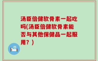 汤臣倍健软骨素一起吃吗(汤臣倍健软骨素能否与其他保健品一起服用？)