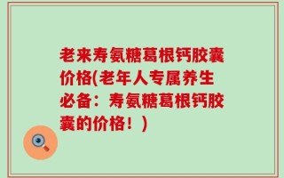 老来寿氨糖葛根钙胶囊价格(老年人专属养生必备：寿氨糖葛根钙胶囊的价格！)