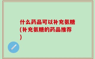 什么药品可以补充氨糖(补充氨糖的药品推荐)