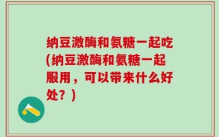 纳豆激酶和氨糖一起吃(纳豆激酶和氨糖一起服用，可以带来什么好处？)