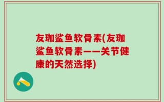 友珈鲨鱼软骨素(友珈鲨鱼软骨素——关节健康的天然选择)