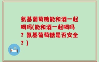 氨基葡萄糖能和酒一起喝吗(能和酒一起喝吗？氨基葡萄糖是否安全？)