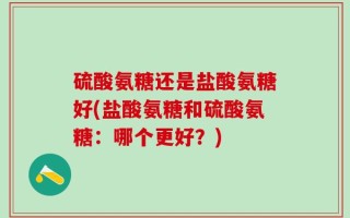 硫酸氨糖还是盐酸氨糖好(盐酸氨糖和硫酸氨糖：哪个更好？)