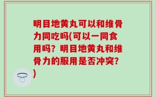 明目地黄丸可以和维骨力同吃吗(可以一同食用吗？明目地黄丸和维骨力的服用是否冲突？)