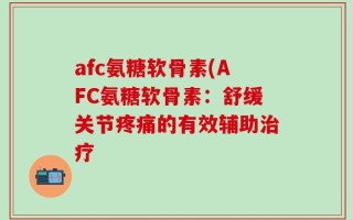 afc氨糖软骨素(AFC氨糖软骨素：舒缓关节疼痛的有效辅助治疗
