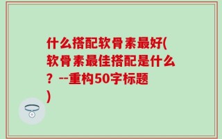 什么搭配软骨素最好(软骨素最佳搭配是什么？--重构50字标题)