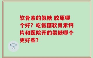 软骨素的氨糖 胶原哪个好？吃氨糖软骨素钙片和医院开的氨糖哪个更好些？