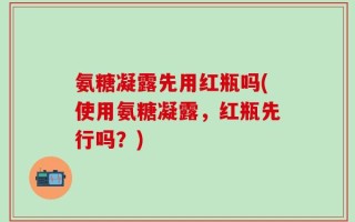氨糖凝露先用红瓶吗(使用氨糖凝露，红瓶先行吗？)