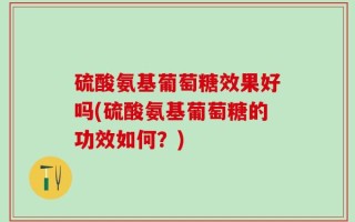 硫酸氨基葡萄糖效果好吗(硫酸氨基葡萄糖的功效如何？)
