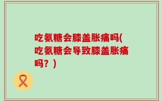 吃氨糖会膝盖胀痛吗(吃氨糖会导致膝盖胀痛吗？)