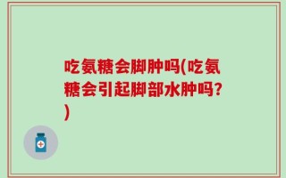 吃氨糖会脚肿吗(吃氨糖会引起脚部水肿吗？)