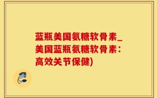 蓝瓶美国氨糖软骨素_美国蓝瓶氨糖软骨素：高效关节保健)