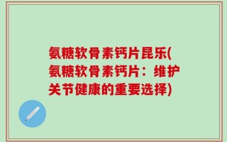 氨糖软骨素钙片昆乐(氨糖软骨素钙片：维护关节健康的重要选择)