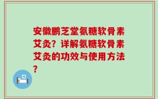 安徽鹏芝堂氨糖软骨素艾灸？详解氨糖软骨素艾灸的功效与使用方法？