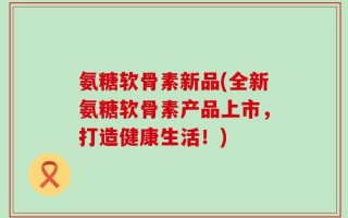 氨糖软骨素新品(全新氨糖软骨素产品上市，打造健康生活！)