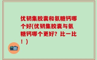 优韧集胶囊和氨糖钙哪个好(优韧集胶囊与氨糖钙哪个更好？比一比！)