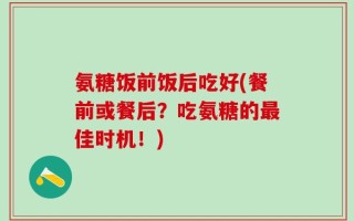 氨糖饭前饭后吃好(餐前或餐后？吃氨糖的最佳时机！)