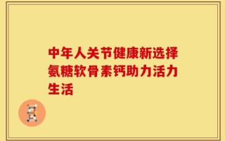 中年人关节健康新选择氨糖软骨素钙助力活力生活